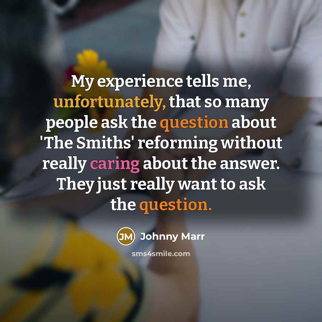 “My experience tells me, unfortunately, that so many people ask the question about 'The Smiths' reforming without really caring about the answer. They just really want to ask the question.” quote by Johnny Marr