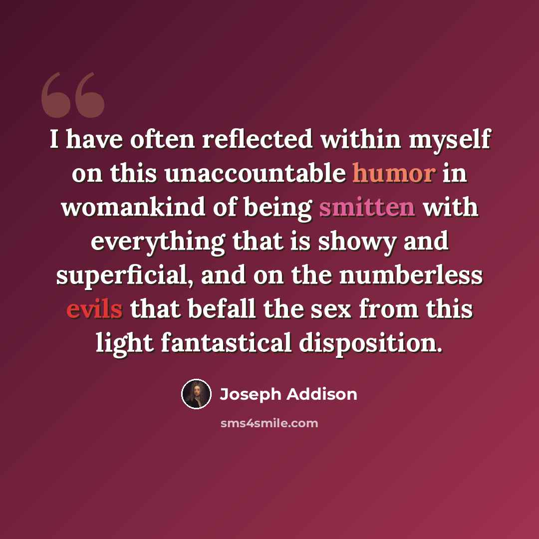 “I have often reflected within myself on this unaccountable humor in womankind of being smitten with everything that is showy and superficial, and on the numberless evils that befall the sex from this light fantastical disposition.” quote by Joseph Addison
