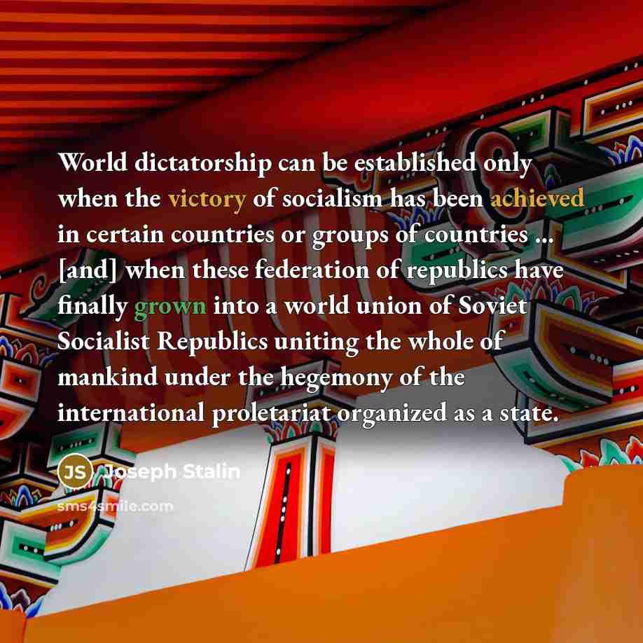 “World dictatorship can be established only when the victory of socialism has been achieved in certain countries or groups of countries ... [and] when these federation of republics have finally grown into a world union of Soviet Socialist Republics uniting the whole of mankind under the hegemony of…” quote by Joseph Stalin