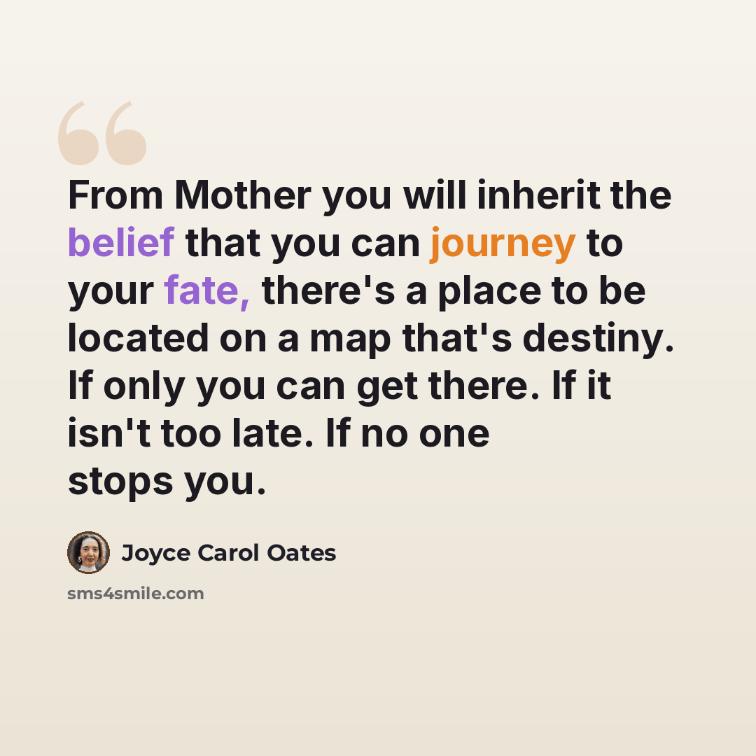 “From Mother you will inherit the belief that you can journey to your fate, there's a place to be located on a map that's destiny. If only you can get there. If it isn't too late. If no one stops you.” quote by Joyce Carol Oates