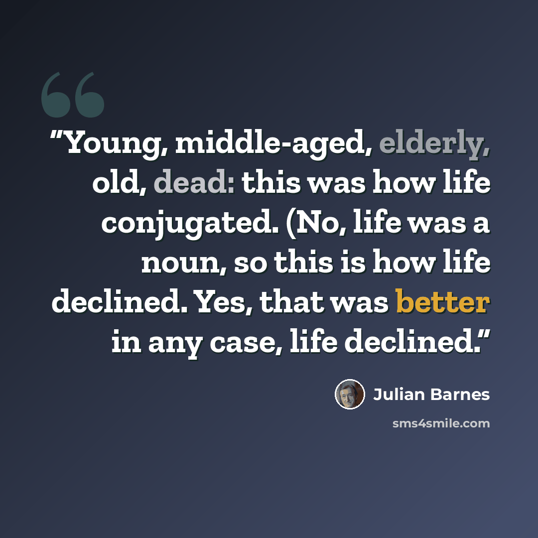 “Young, middle-aged, elderly, old, dead: this was how life conjugated. (No, life was a noun, so this is how life declined. Yes, that was better in any case, life declined.” quote by Julian Barnes