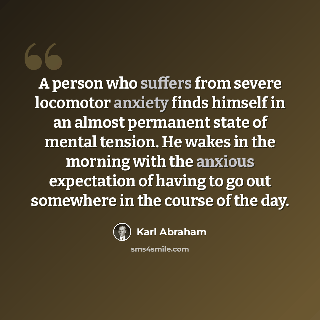 “A person who suffers from severe locomotor anxiety finds himself in an almost permanent state of mental tension. He wakes in the morning with the anxious expectation of having to go out somewhere in the course of the day.” quote by Karl Abraham