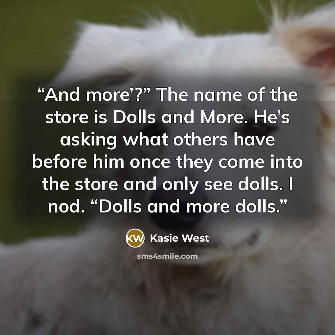 “And more’?” The name of the store is Dolls and More. He’s asking what others have before him once they come into the store and only see dolls. I nod. “Dolls and more dolls.” quote by Kasie West