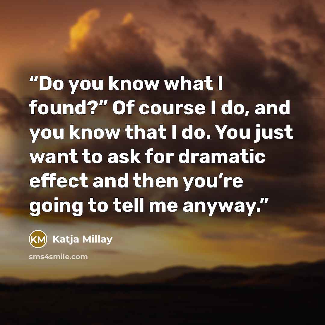 “Do you know what I found?” Of course I do, and you know that I do. You just want to ask for dramatic effect and then you’re going to tell me anyway.” quote by Katja Millay