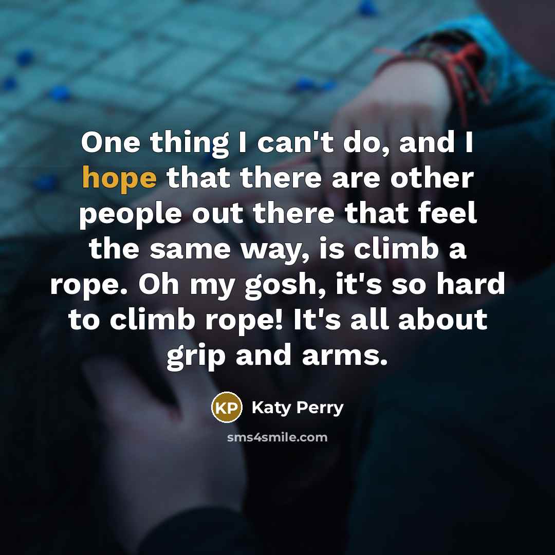 “One thing I can't do, and I hope that there are other people out there that feel the same way, is climb a rope. Oh my gosh, it's so hard to climb rope! It's all about grip and arms.” quote by Katy Perry