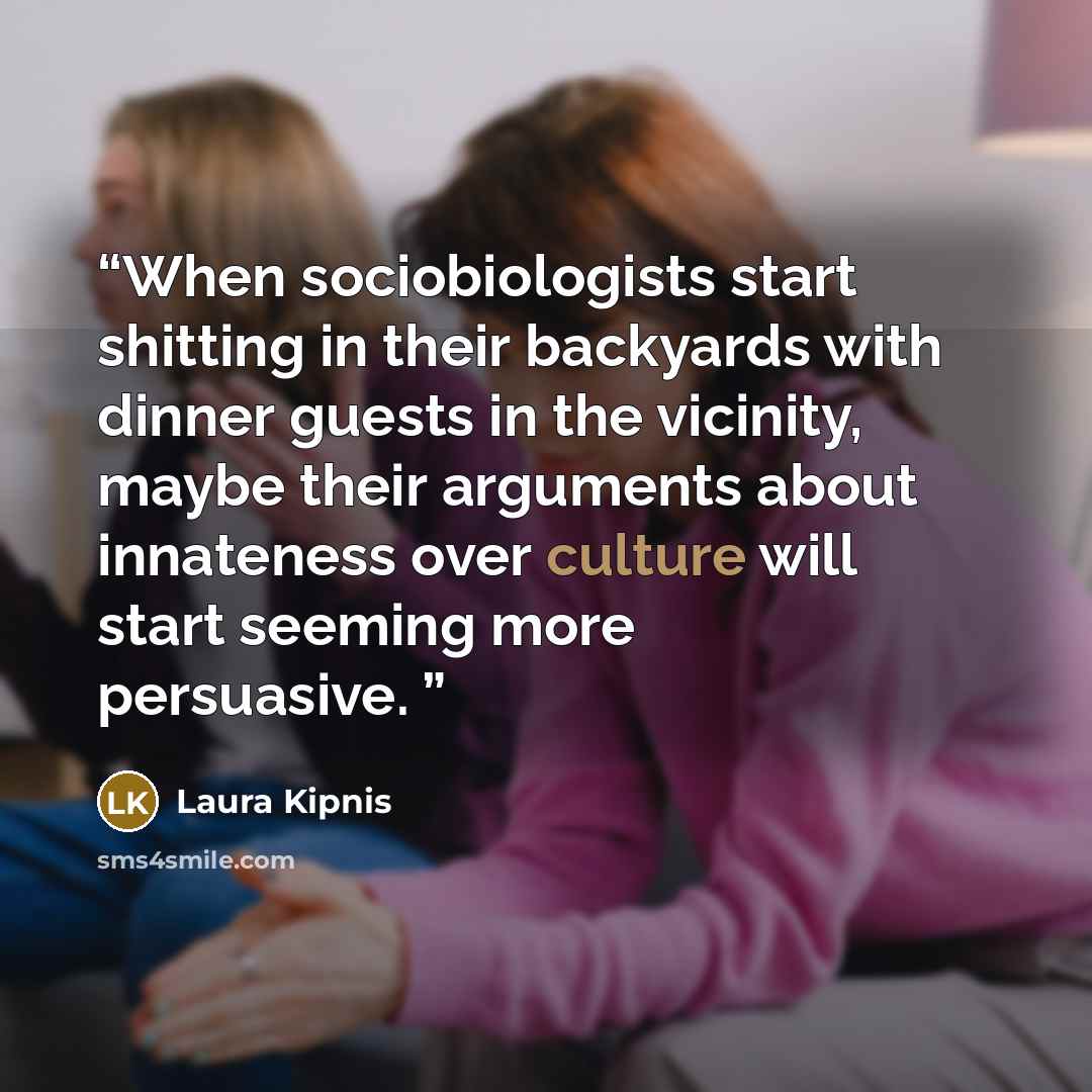“When sociobiologists start shitting in their backyards with dinner guests in the vicinity, maybe their arguments about innateness over culture will start seeming more persuasive.” quote by Laura Kipnis