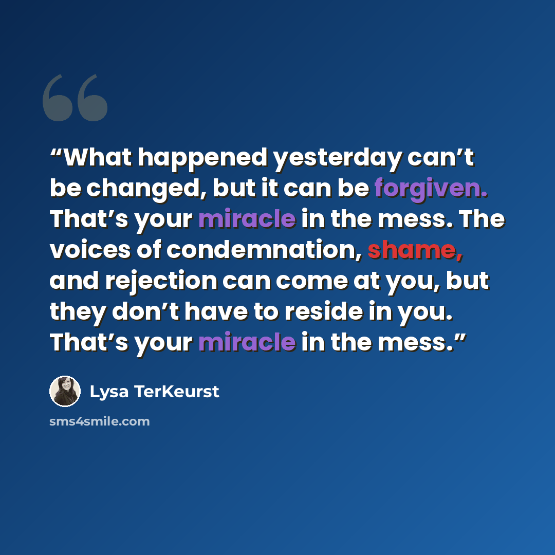 “What happened yesterday can’t be changed, but it can be forgiven. That’s your miracle in the mess. The voices of condemnation, shame, and rejection can come at you, but they don’t have to reside in you. That’s your miracle in the mess.” quote by Lysa TerKeurst