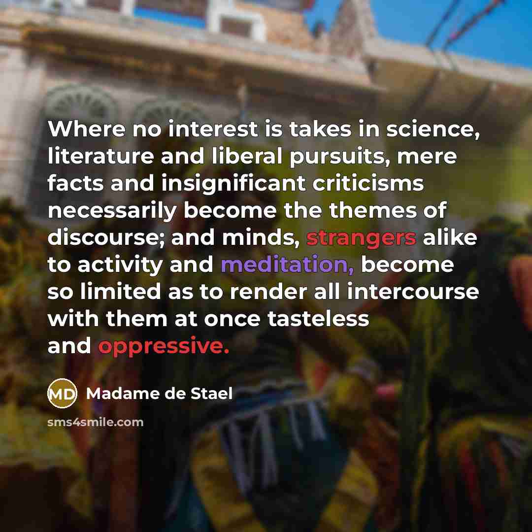 “Where no interest is takes in science, literature and liberal pursuits, mere facts and insignificant criticisms necessarily become the themes of discourse; and minds, strangers alike to activity and meditation, become so limited as to render all intercourse with them at once tasteless and…” quote by Madame de Stael