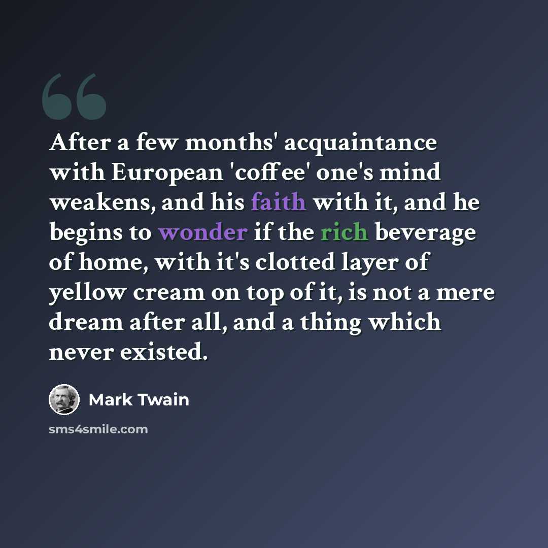 “After a few months' acquaintance with European 'coffee' one's mind weakens, and his faith with it, and he begins to wonder if the rich beverage of home, with it's clotted layer of yellow cream on top of it, is not a mere dream after all, and a thing which never existed.” quote by Mark Twain