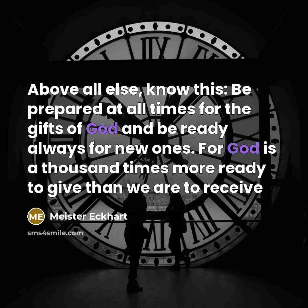 “Above all else, know this: Be prepared at all times for the gifts of God and be ready always for new ones. For God is a thousand times more ready to give than we are to receive” quote by Meister Eckhart