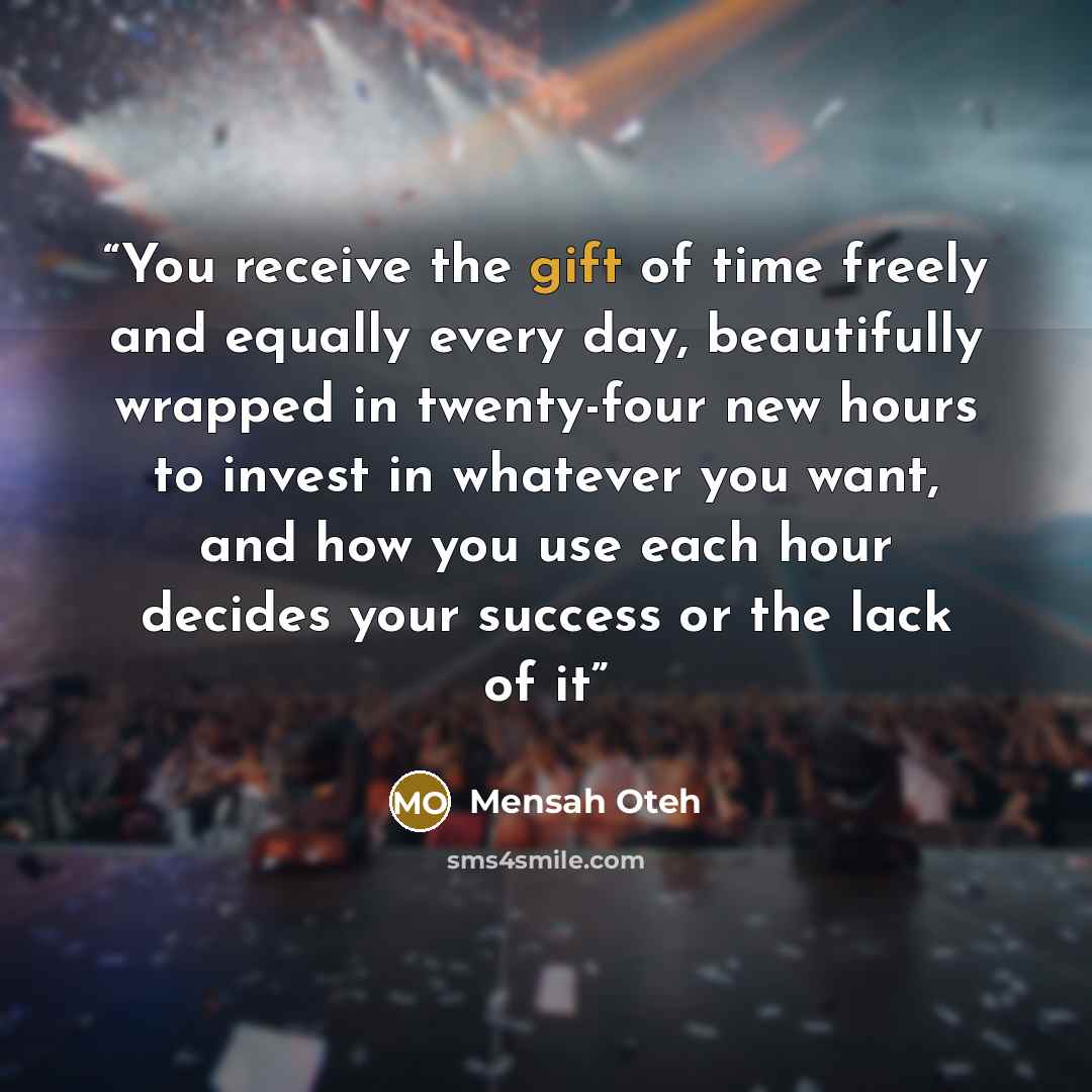 “You receive the gift of time freely and equally every day, beautifully wrapped in twenty-four new hours to invest in whatever you want, and how you use each hour decides your success or the lack of it” quote by Mensah Oteh