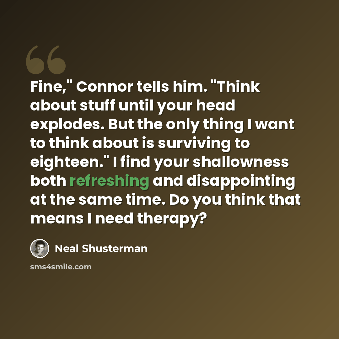 “Fine," Connor tells him. "Think about stuff until your head explodes. But the only thing I want to think about is surviving to eighteen." I find your shallowness both refreshing and disappointing at the same time. Do you think that means I need therapy?” quote by Neal Shusterman