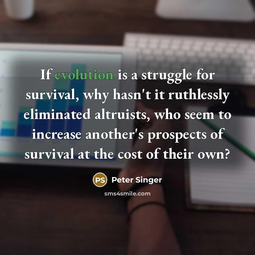 “If evolution is a struggle for survival, why hasn't it ruthlessly eliminated altruists, who seem to increase another's prospects of survival at the cost of their own?” quote by Peter Singer