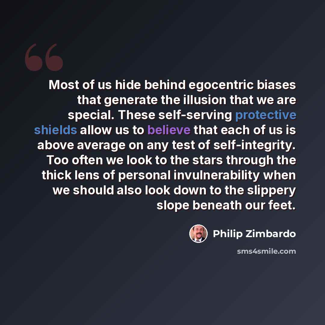 “Most of us hide behind egocentric biases that generate the illusion that we are special. These self-serving protective shields allow us to believe that each of us is above average on any test of self-integrity. Too often we look to the stars through the thick lens of personal invulnerability when…” quote by Philip Zimbardo