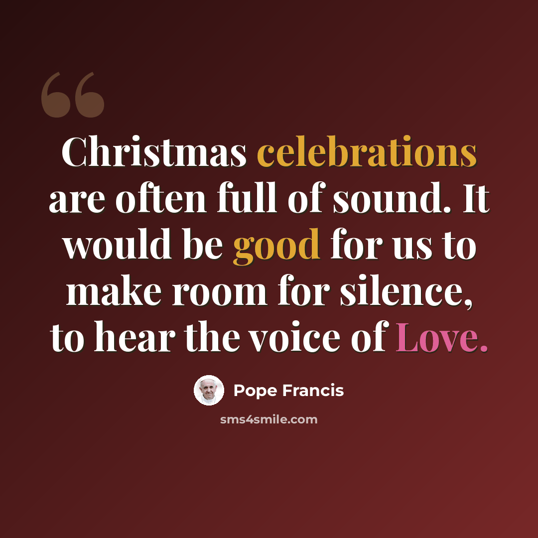 “Christmas celebrations are often full of sound. It would be good for us to make room for silence, to hear the voice of Love.” quote by Pope Francis