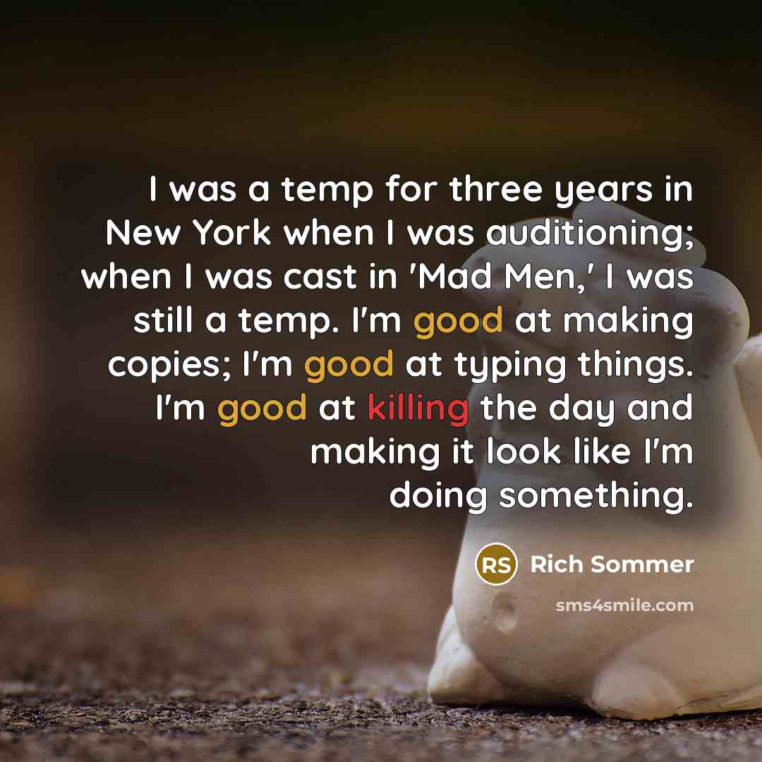 “I was a temp for three years in New York when I was auditioning; when I was cast in 'Mad Men,' I was still a temp. I'm good at making copies; I'm good at typing things. I'm good at killing the day and making it look like I'm doing something.” quote by Rich Sommer