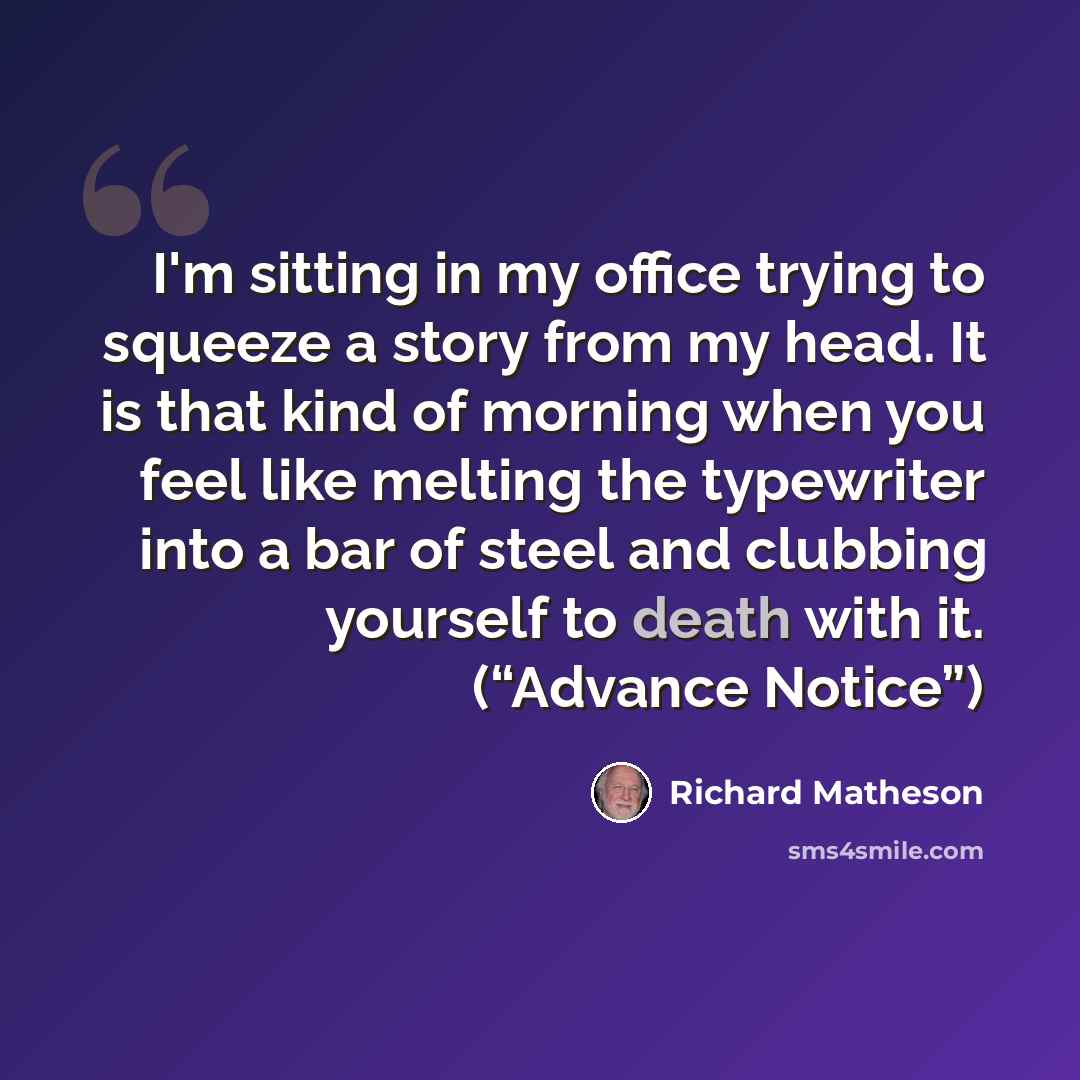 “I'm sitting in my office trying to squeeze a story from my head. It is that kind of morning when you feel like melting the typewriter into a bar of steel and clubbing yourself to death with it. (“Advance Notice”)” quote by Richard Matheson