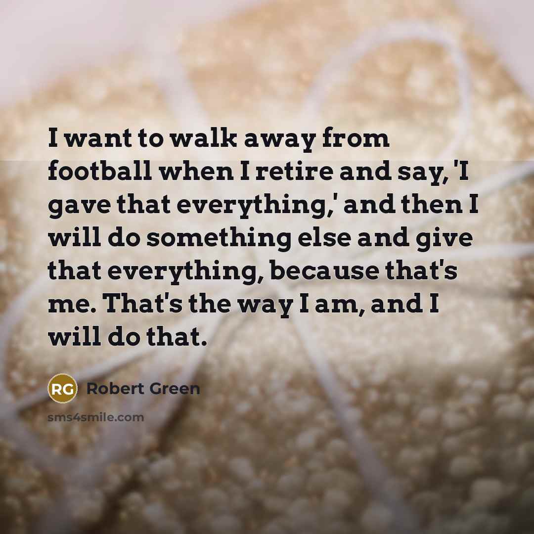 “I want to walk away from football when I retire and say, 'I gave that everything,' and then I will do something else and give that everything, because that's me. That's the way I am, and I will do that.” quote by Robert Green