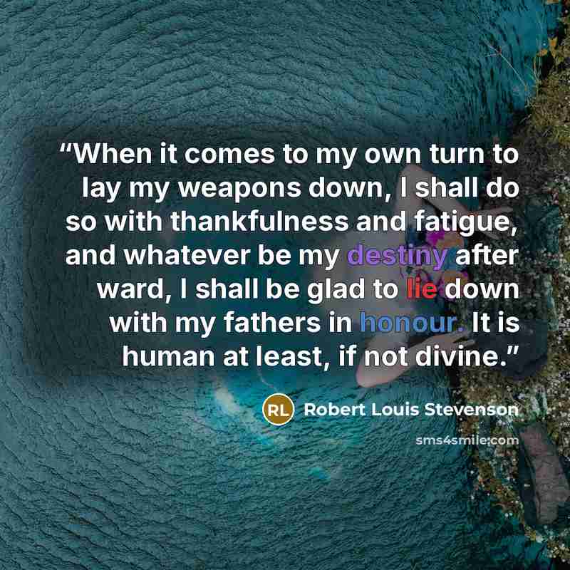 “When it comes to my own turn to lay my weapons down, I shall do so with thankfulness and fatigue, and whatever be my destiny after ward, I shall be glad to lie down with my fathers in honour. It is human at least, if not divine.” quote by Robert Louis Stevenson