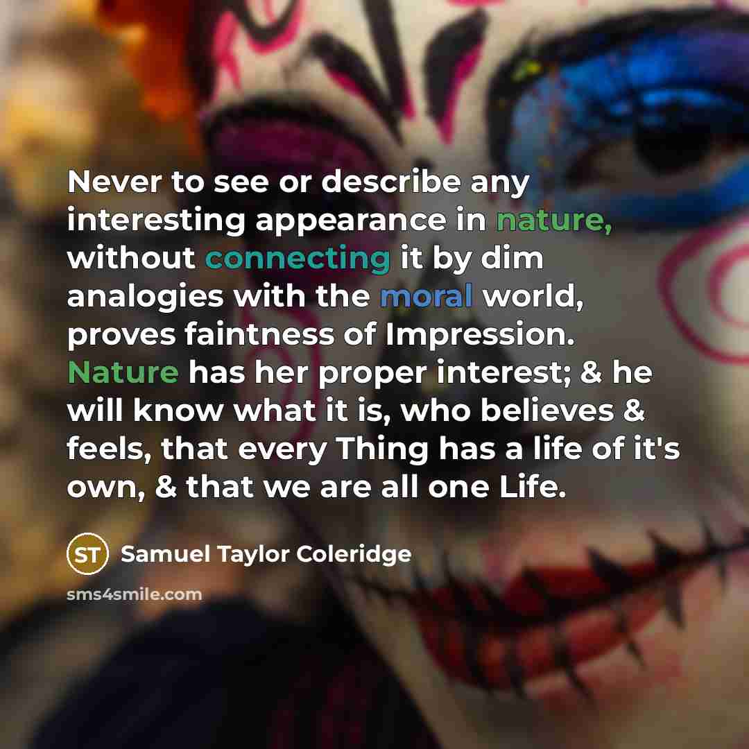 “Never to see or describe any interesting appearance in nature, without connecting it by dim analogies with the moral world, proves faintness of Impression. Nature has her proper interest; & he will know what it is, who believes & feels, that every Thing has a life of it's own, & that we are all…” quote by Samuel Taylor Coleridge