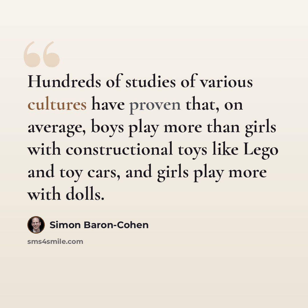 “Hundreds of studies of various cultures have proven that, on average, boys play more than girls with constructional toys like Lego and toy cars, and girls play more with dolls.” quote by Simon Baron-Cohen
