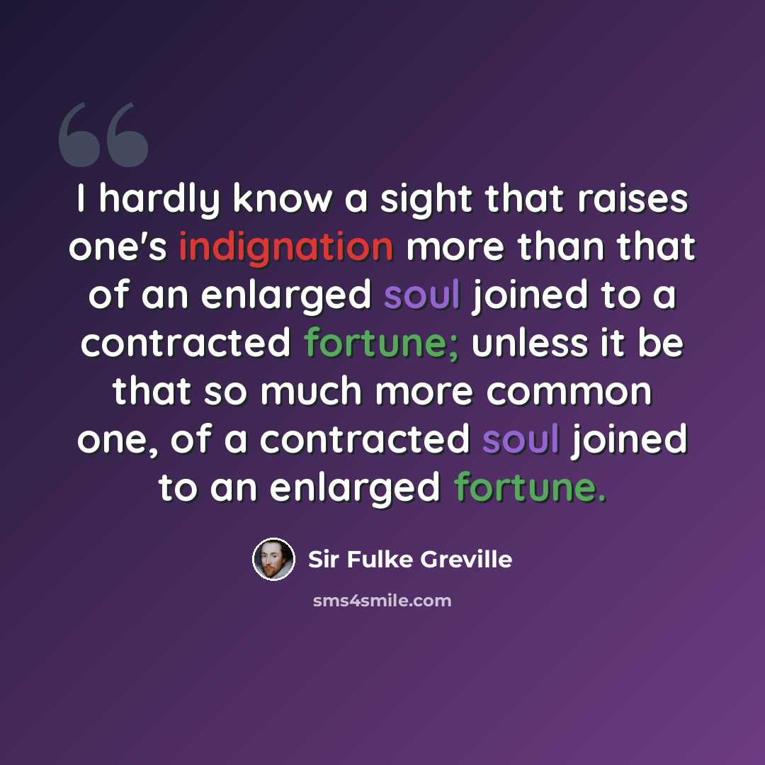 “I hardly know a sight that raises one's indignation more than that of an enlarged soul joined to a contracted fortune; unless it be that so much more common one, of a contracted soul joined to an enlarged fortune.” quote by Sir Fulke Greville