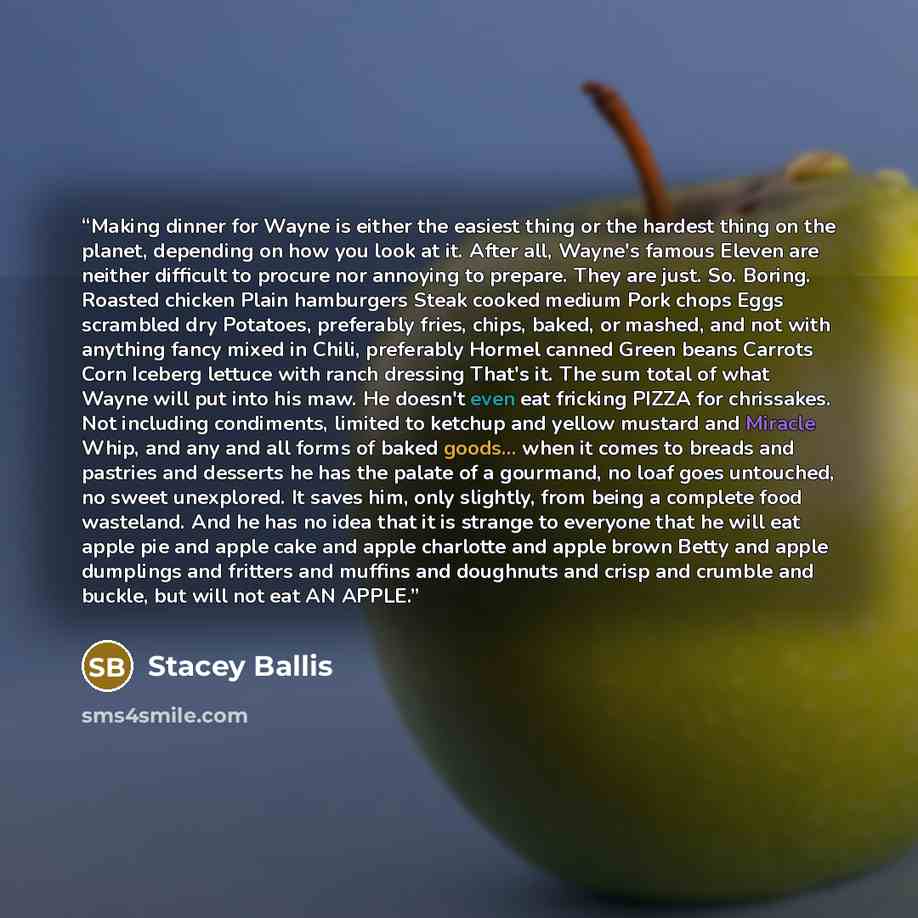 “Making dinner for Wayne is either the easiest thing or the hardest thing on the planet, depending on how you look at it. After all, Wayne's famous Eleven are neither difficult to procure nor annoying to prepare. They are just. So. Boring. Roasted chicken Plain hamburgers Steak cooked medium Pork…” quote by Stacey Ballis