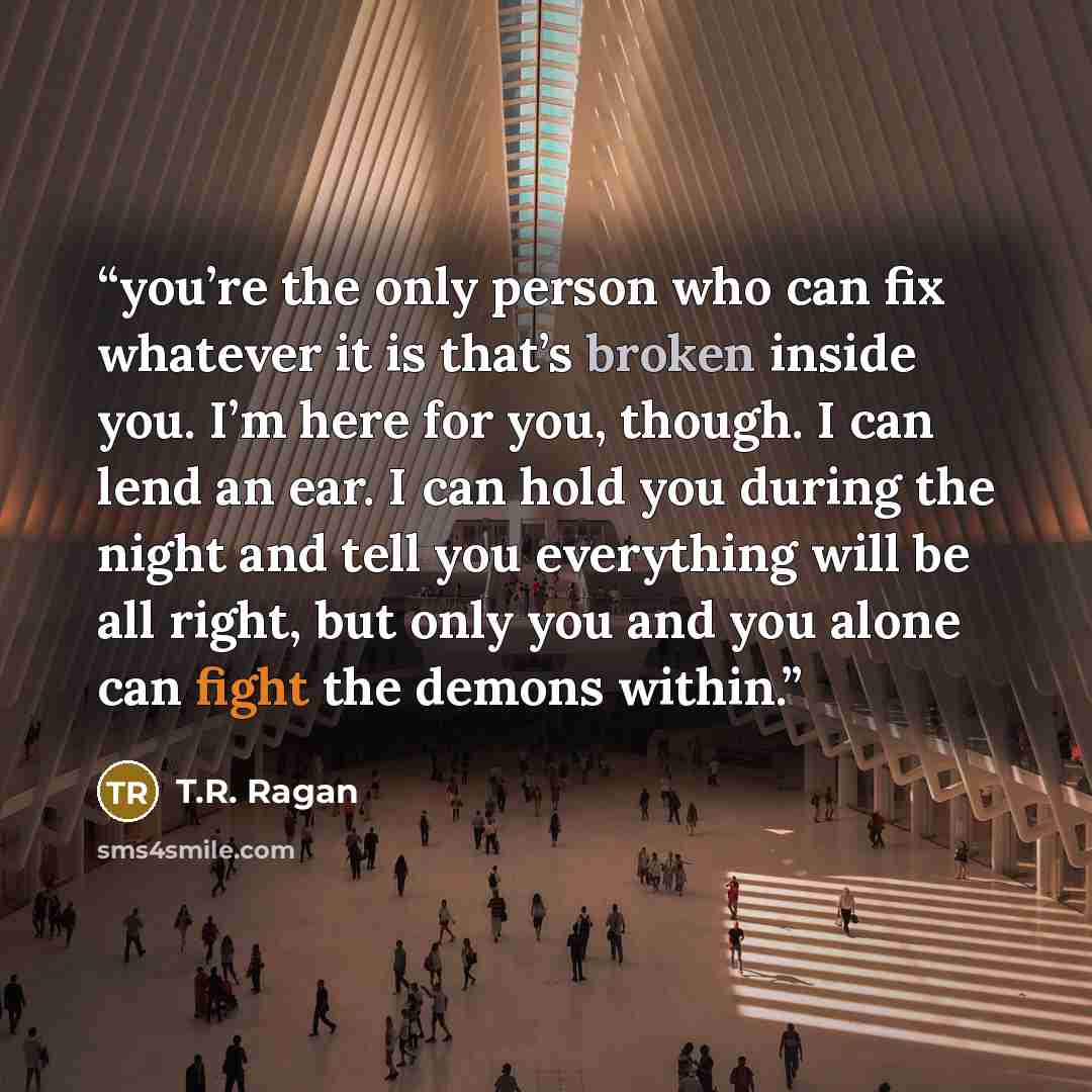 “you’re the only person who can fix whatever it is that’s broken inside you. I’m here for you, though. I can lend an ear. I can hold you during the night and tell you everything will be all right, but only you and you alone can fight the demons within.” quote by T.R. Ragan