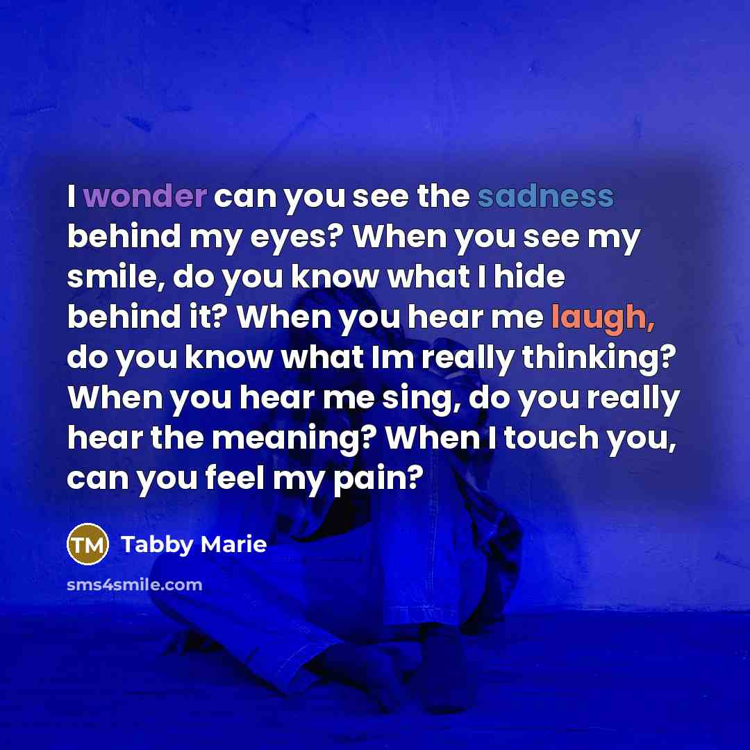 “I wonder can you see the sadness behind my eyes? When you see my smile, do you know what I hide behind it? When you hear me laugh, do you know what Im really thinking? When you hear me sing, do you really hear the meaning? When I touch you, can you feel my pain?” quote by Tabby Marie