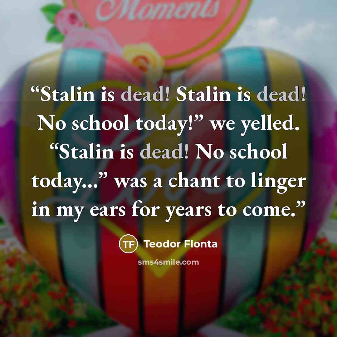 “Stalin is dead! Stalin is dead! No school today!” we yelled. “Stalin is dead! No school today...” was a chant to linger in my ears for years to come.” quote by Teodor Flonta