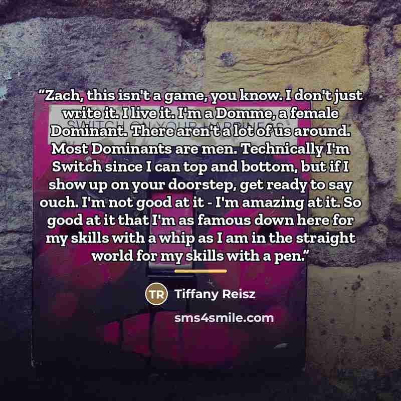 “Zach, this isn't a game, you know. I don't just write it. I live it. I'm a Domme, a female Dominant. There aren't a lot of us around. Most Dominants are men. Technically I'm Switch since I can top and bottom, but if I show up on your doorstep, get ready to say ouch. I'm not good at it - I'm…” quote by Tiffany Reisz