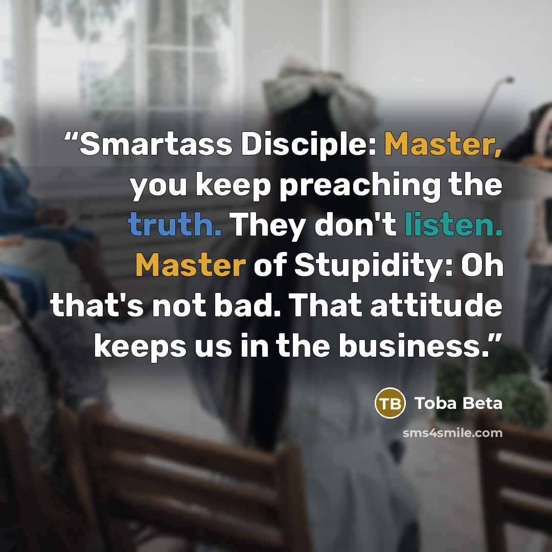 “Smartass Disciple: Master, you keep preaching the truth. They don't listen. Master of Stupidity: Oh that's not bad. That attitude keeps us in the business.” quote by Toba Beta