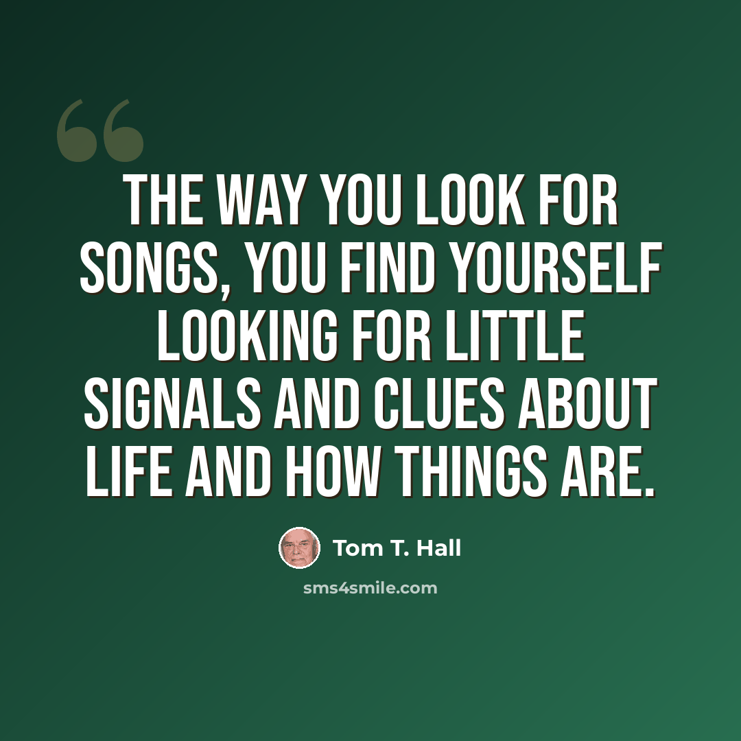 “The way you look for songs, you find yourself looking for little signals and clues about life and how things are.” quote by Tom T. Hall