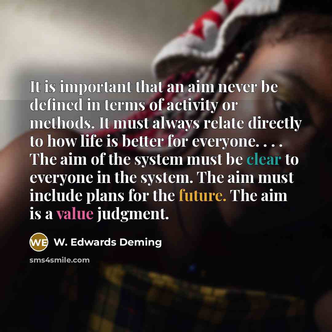 “It is important that an aim never be defined in terms of activity or methods. It must always relate directly to how life is better for everyone. . . . The aim of the system must be clear to everyone in the system. The aim must include plans for the future. The aim is a value judgment.” quote by W. Edwards Deming