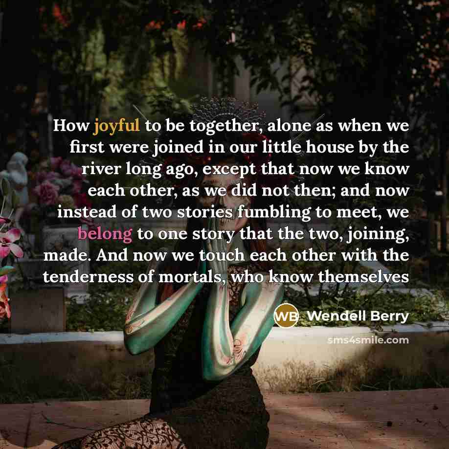 “How joyful to be together, alone as when we first were joined in our little house by the river long ago, except that now we know each other, as we did not then; and now instead of two stories fumbling to meet, we belong to one story that the two, joining, made. And now we touch each other with the…” quote by Wendell Berry