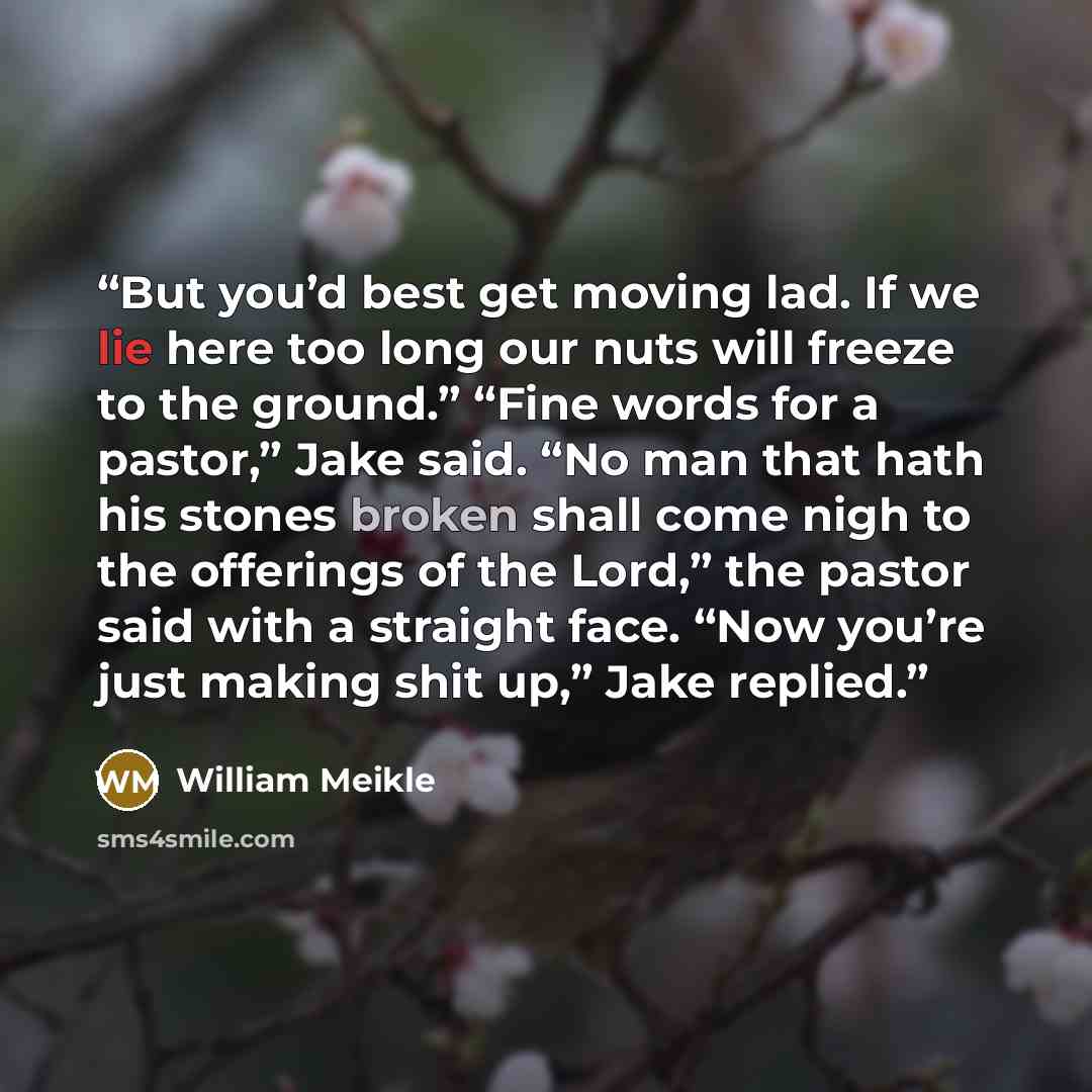 “But you’d best get moving lad. If we lie here too long our nuts will freeze to the ground.” “Fine words for a pastor,” Jake said. “No man that hath his stones broken shall come nigh to the offerings of the Lord,” the pastor said with a straight face. “Now you’re just making shit up,” Jake replied.” quote by William Meikle