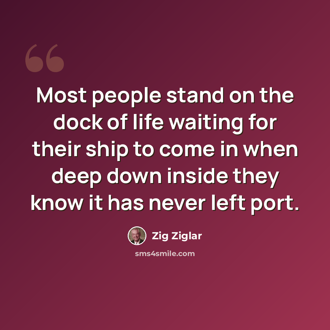 “Most people stand on the dock of life waiting for their ship to come in when deep down inside they know it has never left port.” quote by Zig Ziglar