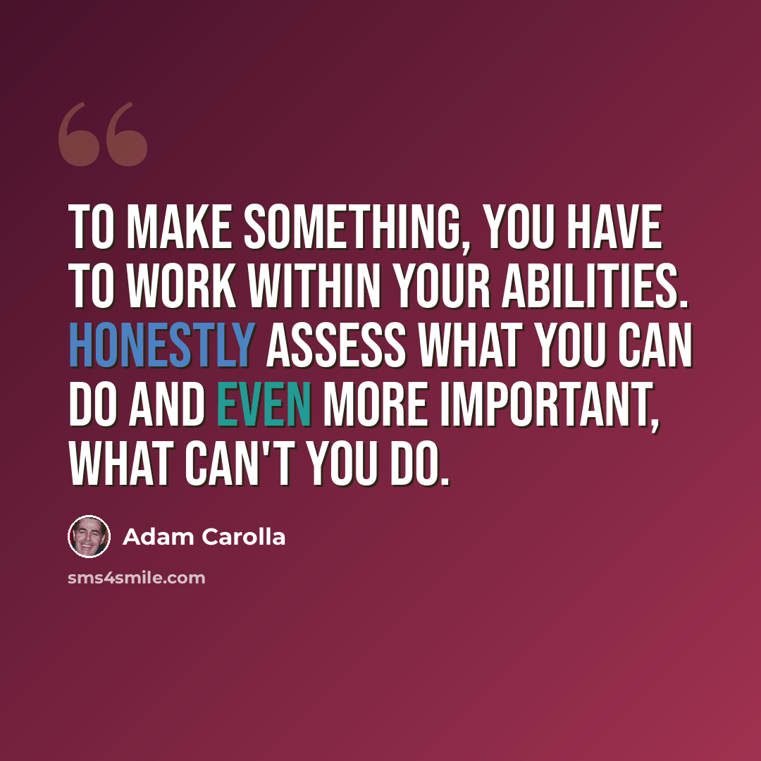 “To make something, you have to work within your abilities. Honestly assess what you can do and even more important, what can't you do.” quote by Adam Carolla