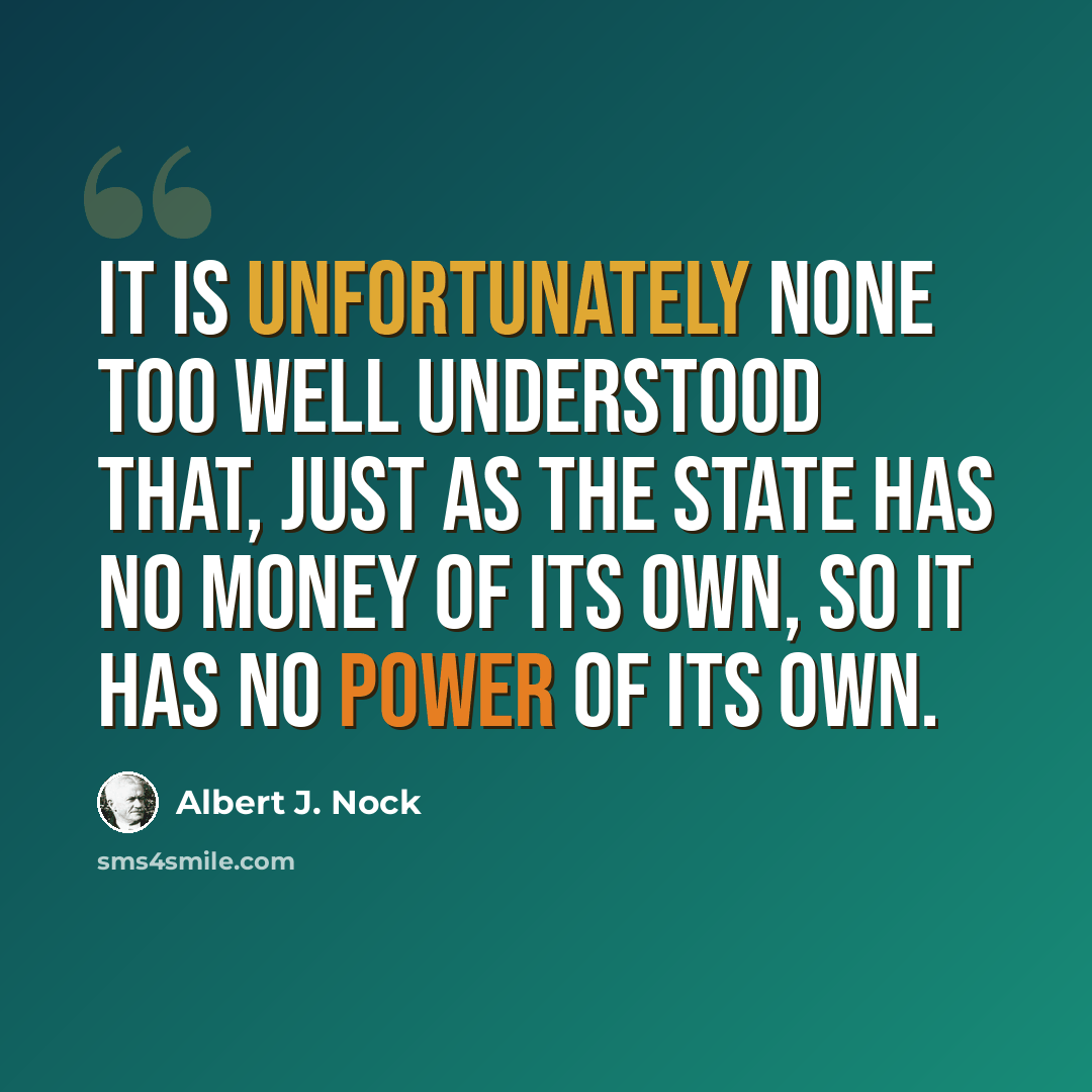 “It is unfortunately none too well understood that, just as the State has no money of its own, so it has no power of its own.” quote by Albert J. Nock