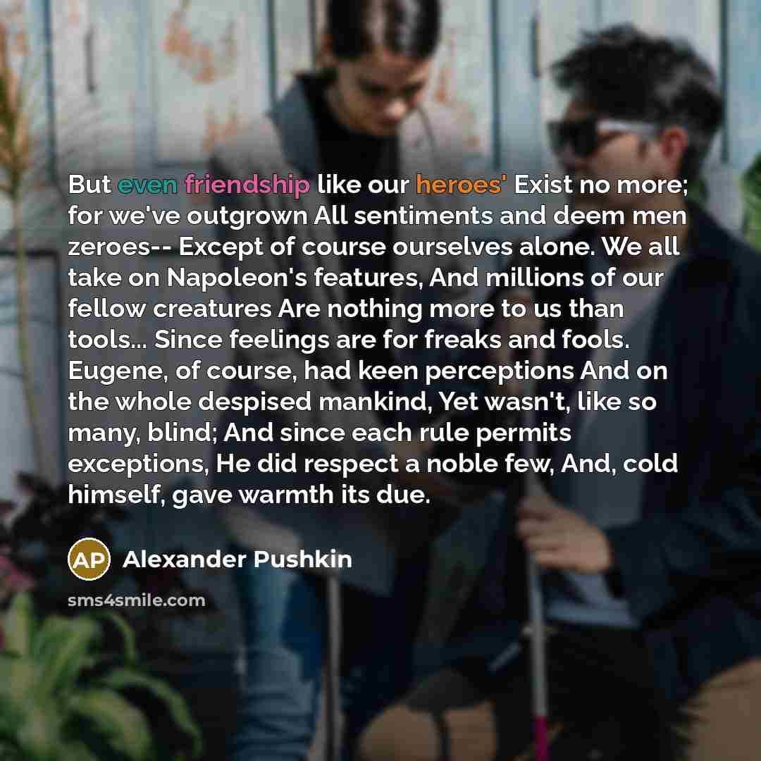 “But even friendship like our heroes' Exist no more; for we've outgrown All sentiments and deem men zeroes-- Except of course ourselves alone. We all take on Napoleon's features, And millions of our fellow creatures Are nothing more to us than tools... Since feelings are for freaks and fools…” quote by Alexander Pushkin