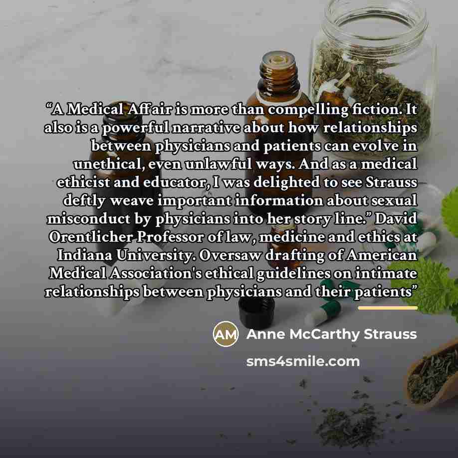 “A Medical Affair is more than compelling fiction. It also is a powerful narrative about how relationships between physicians and patients can evolve in unethical, even unlawful ways. And as a medical ethicist and educator, I was delighted to see Strauss deftly weave important information about…” quote by Anne McCarthy Strauss