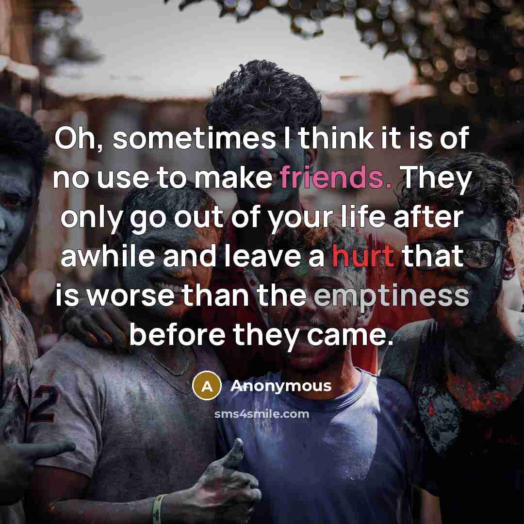 “Oh, sometimes I think it is of no use to make friends. They only go out of your life after awhile and leave a hurt that is worse than the emptiness before they came.” quote by Anonymous