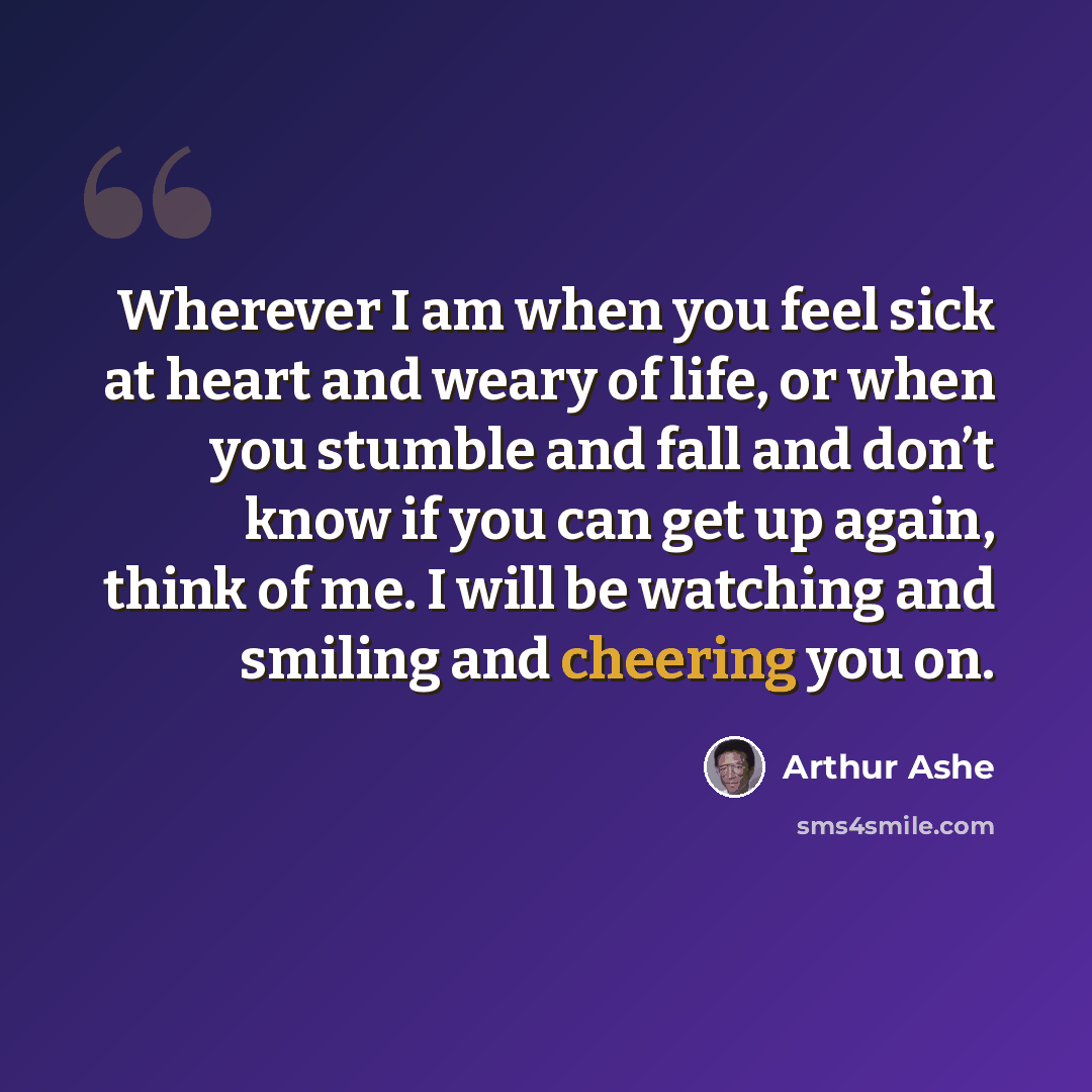 “Wherever I am when you feel sick at heart and weary of life, or when you stumble and fall and don’t know if you can get up again, think of me. I will be watching and smiling and cheering you on.” quote by Arthur Ashe