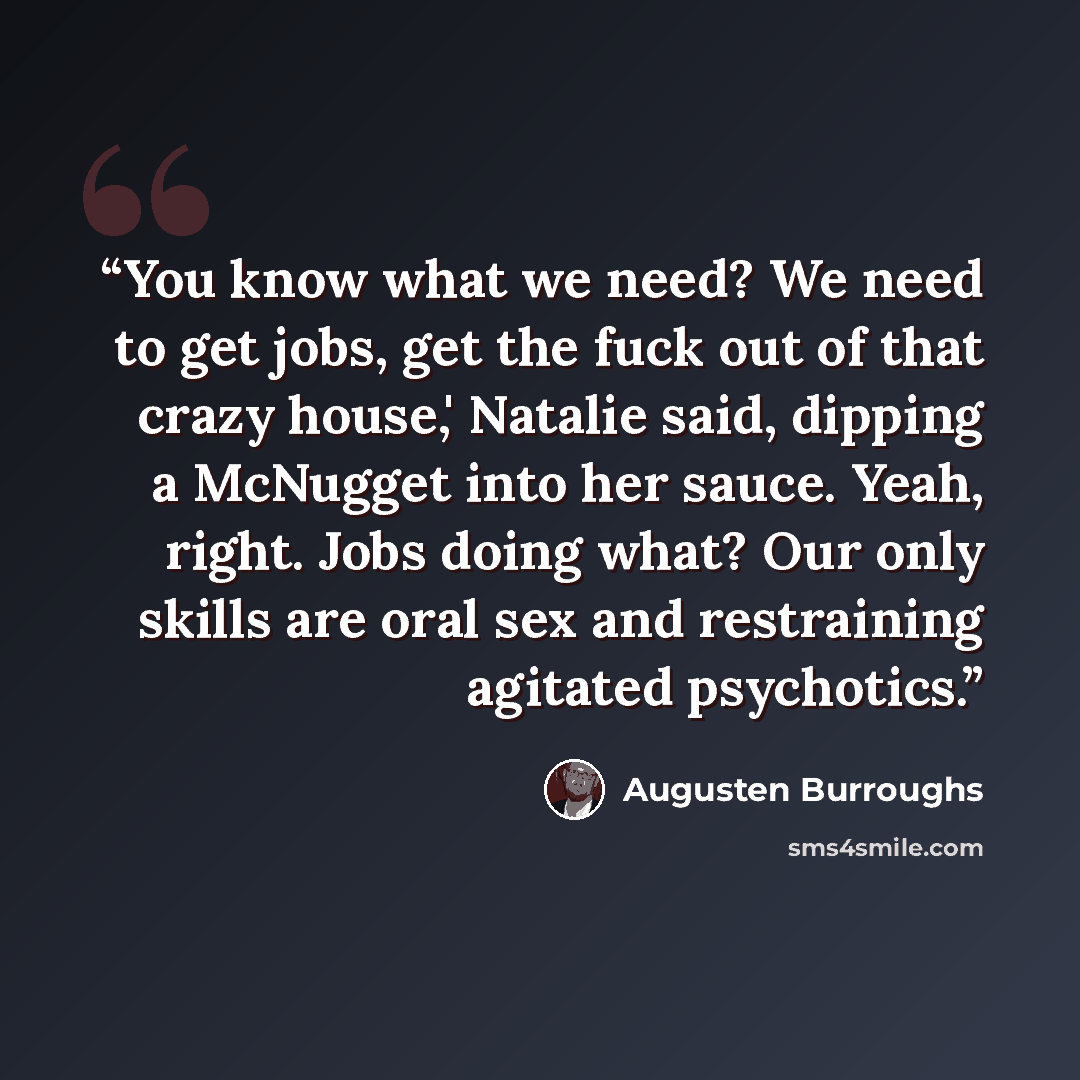 “You know what we need? We need to get jobs, get the fuck out of that crazy house,' Natalie said, dipping a McNugget into her sauce. Yeah, right. Jobs doing what? Our only skills are oral sex and restraining agitated psychotics.” quote by Augusten Burroughs