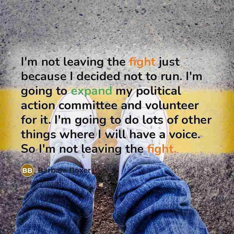 “I'm not leaving the fight just because I decided not to run. I'm going to expand my political action committee and volunteer for it. I'm going to do lots of other things where I will have a voice. So I'm not leaving the fight.” quote by Barbara Boxer