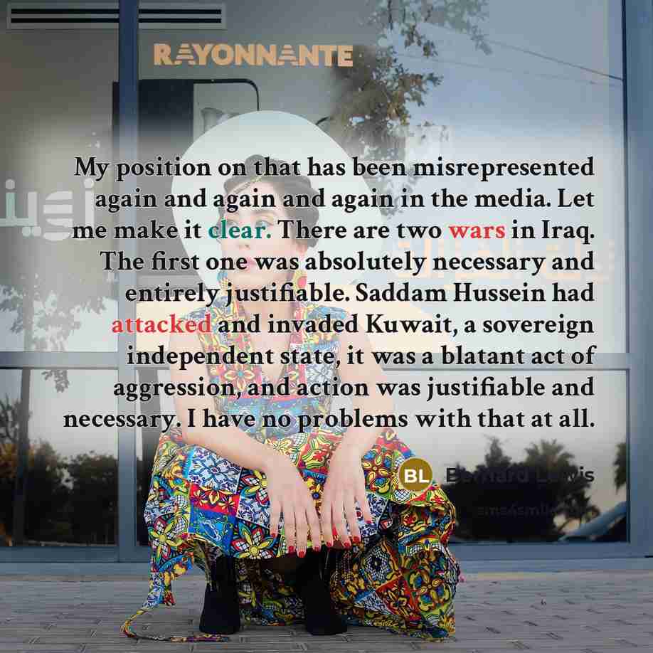 “My position on that has been misrepresented again and again and again in the media. Let me make it clear. There are two wars in Iraq. The first one was absolutely necessary and entirely justifiable. Saddam Hussein had attacked and invaded Kuwait, a sovereign independent state, it was a blatant act…” quote by Bernard Lewis