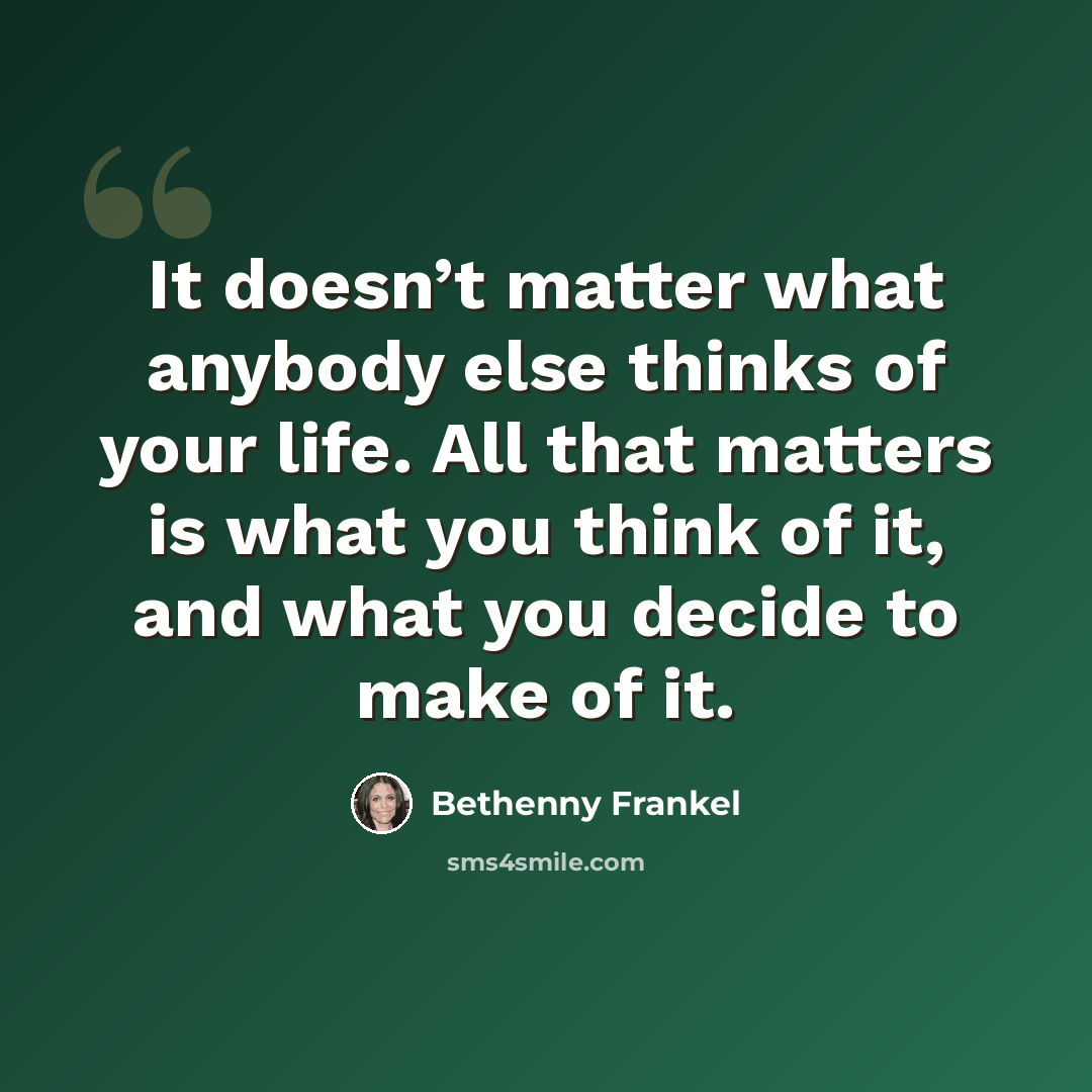 “It doesn’t matter what anybody else thinks of your life. All that matters is what you think of it, and what you decide to make of it.” quote by Bethenny Frankel