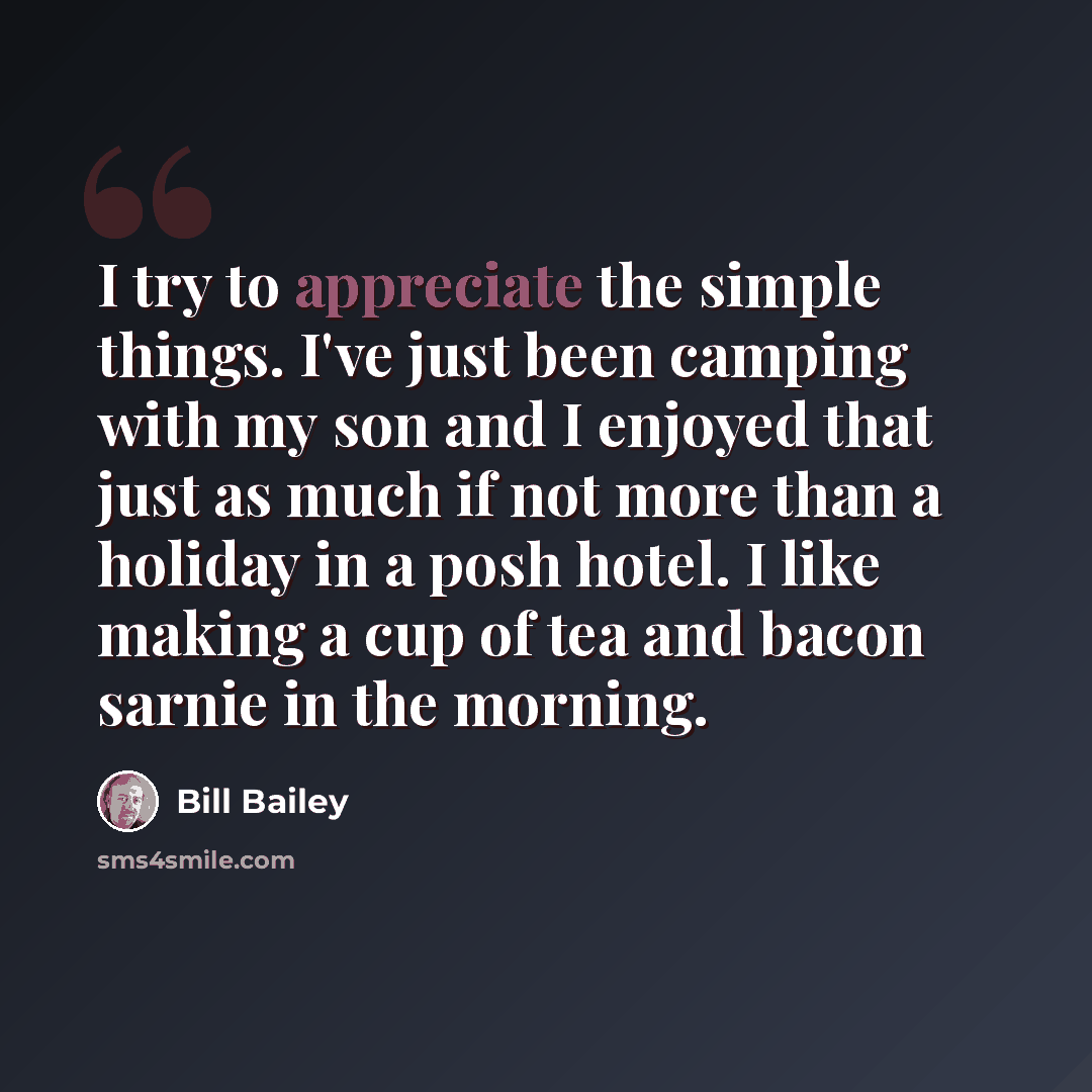 “I try to appreciate the simple things. I've just been camping with my son and I enjoyed that just as much if not more than a holiday in a posh hotel. I like making a cup of tea and bacon sarnie in the morning.” quote by Bill Bailey