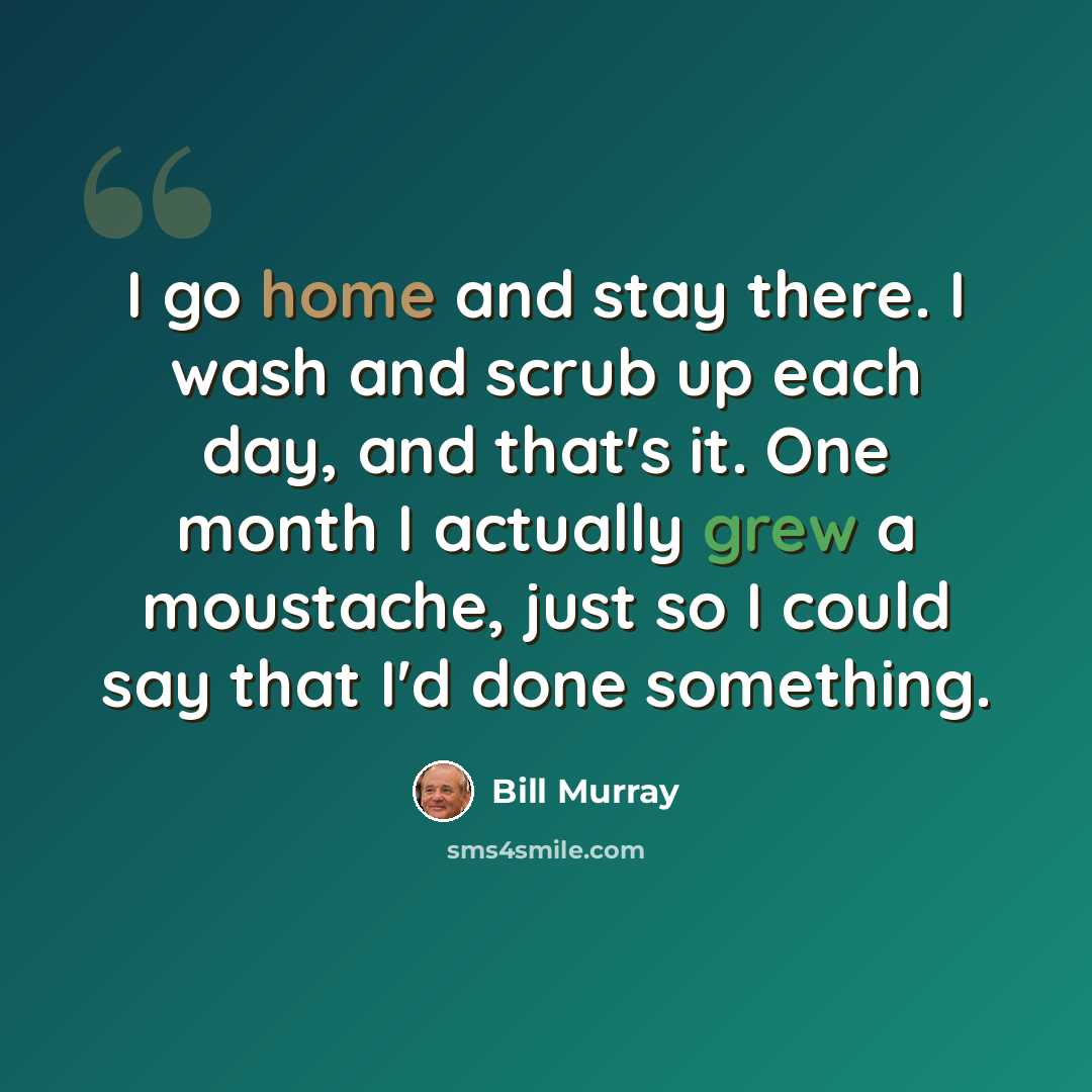 “I go home and stay there. I wash and scrub up each day, and that's it. One month I actually grew a moustache, just so I could say that I'd done something.” quote by Bill Murray
