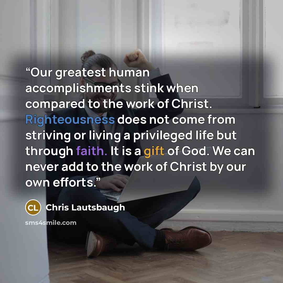 “Our greatest human accomplishments stink when compared to the work of Christ. Righteousness does not come from striving or living a privileged life but through faith. It is a gift of God. We can never add to the work of Christ by our own efforts.” quote by Chris Lautsbaugh